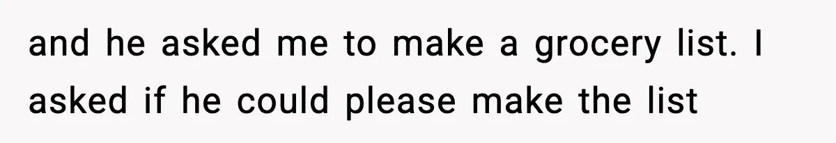 and he asked me to make a grocery list. I asked if he could please make the list