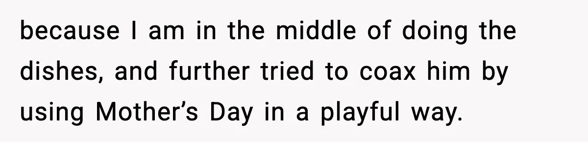 because I am in the middle of doing the dishes, and further tried to coax him by using Mother’s Day in a playful way.