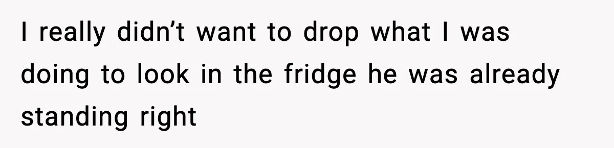 I really didn’t want to drop what I was doing to look in the fridge he was already standing right