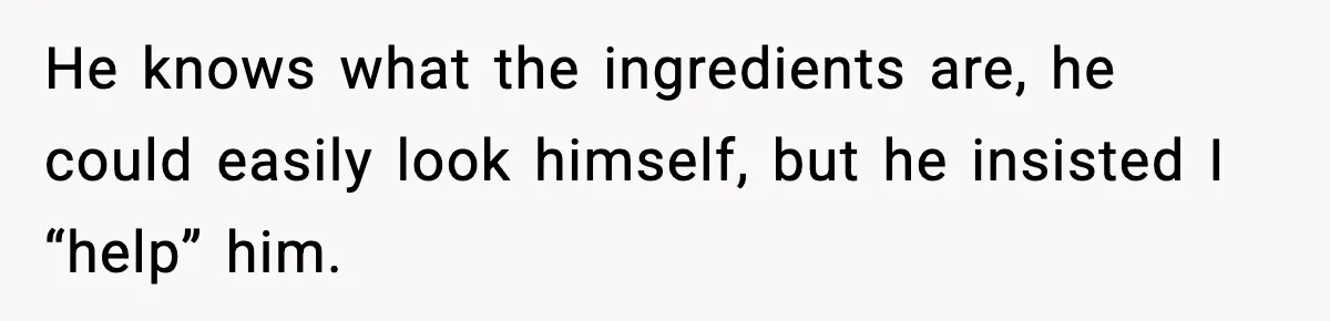 He knows what the ingredients are, he could easily look himself, but he insisted I “help” him.