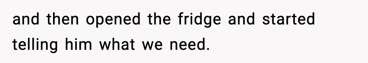and then opened the fridge and started telling him what we need.