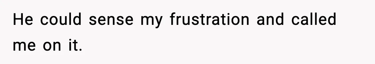 He could sense my frustration and called me on it.