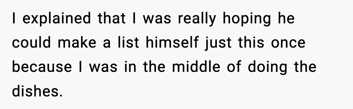 I explained that I was really hoping he could make a list himself just this once because I was in the middle of doing the dishes.