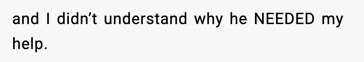 and I didn’t understand why he NEEDED my help.