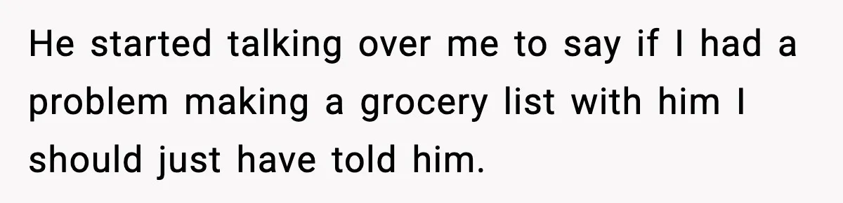 He started talking over me to say if I had a problem making a grocery list with him I should just have told him.