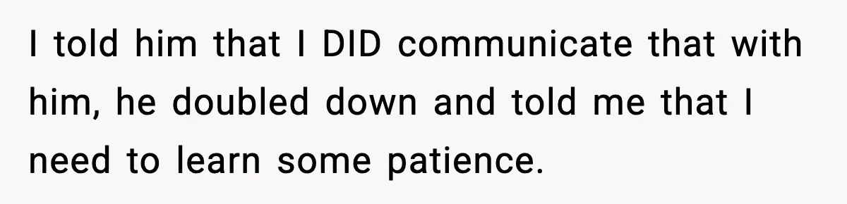 I told him that I DID communicate that with him, he doubled down and told me that I need to learn some patience.