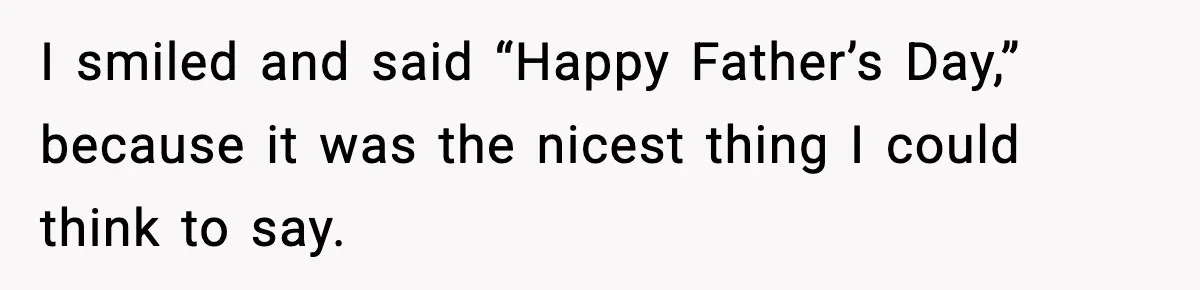 I smiled and said “Happy Father’s Day,” because it was the nicest thing I could think to say.