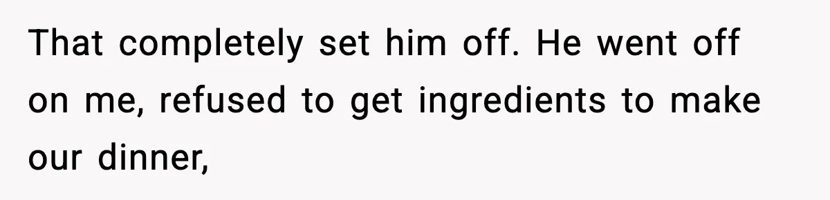 That completely set him off. He went off on me, refused to get ingredients to make our dinner,