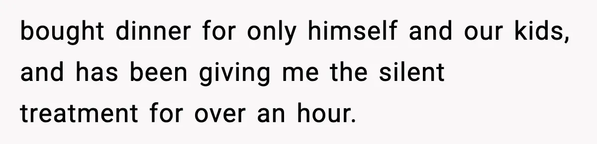 bought dinner for only himself and our kids, and has been giving me the silent treatment for over an hour.