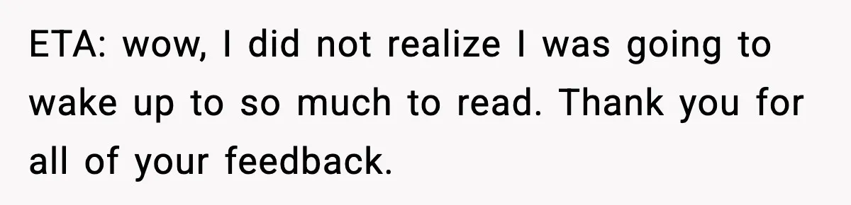 ETA: wow, I did not realize I was going to wake up to so much to read. Thank you for all of your feedback.