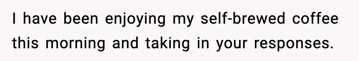 I have been enjoying my self-brewed coffee this morning and taking in your responses.