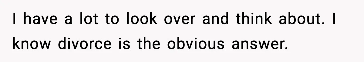 I have a lot to look over and think about. I know divorce is the obvious answer.