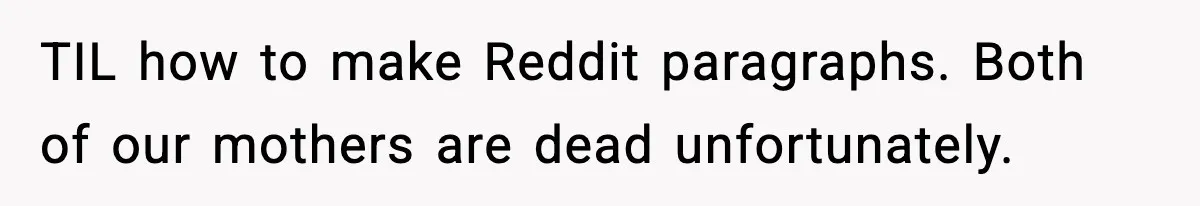 TIL how to make Reddit paragraphs. Both of our mothers are dead unfortunately.