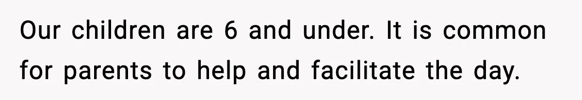 Our children are 6 and under. It is common for parents to help and facilitate the day.