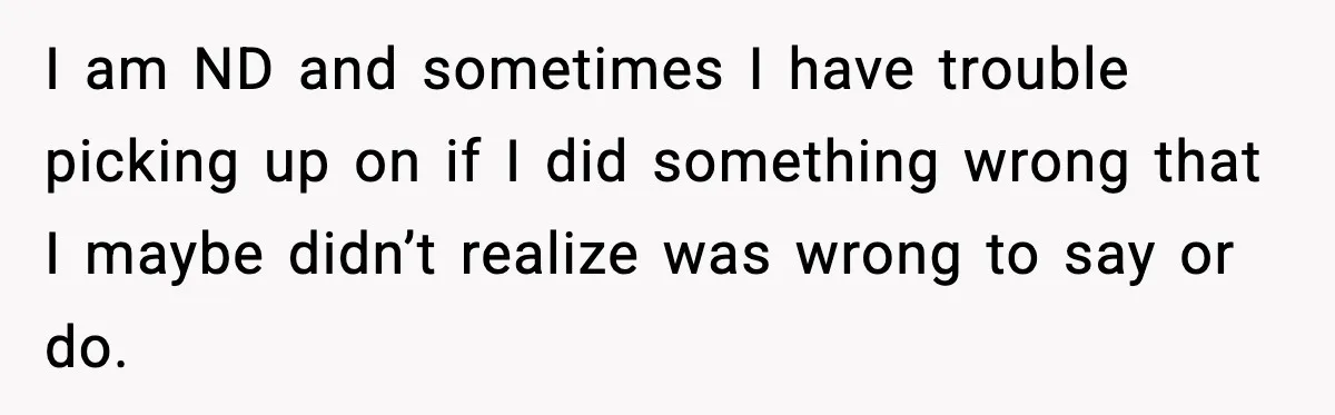 I am ND and sometimes I have trouble picking up on if I did something wrong that I maybe didn’t realize was wrong to say or do.