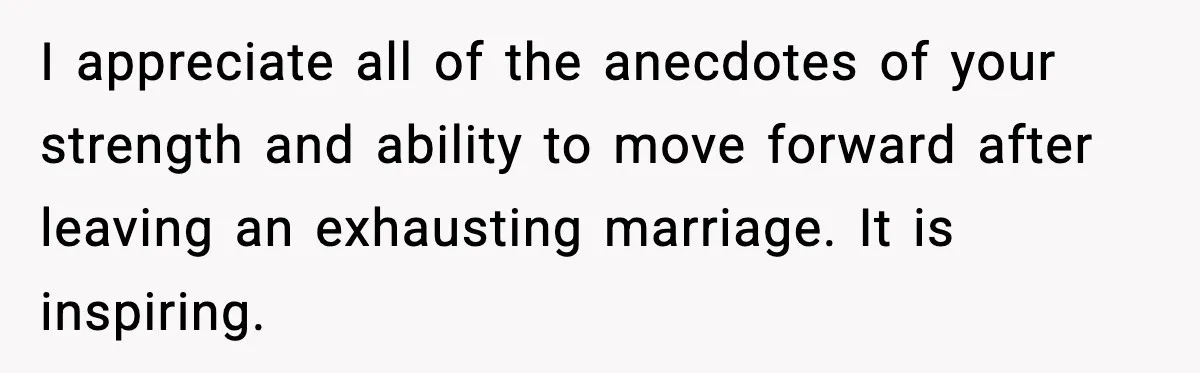 I appreciate all of the anecdotes of your strength and ability to move forward after leaving an exhausting marriage. It is inspiring.