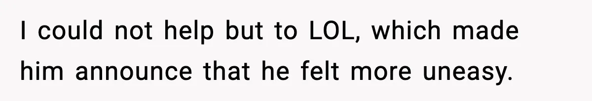 I could not help but to LOL, which made him announce that he felt more uneasy.