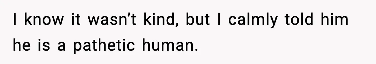 I know it wasn’t kind, but I calmly told him he is a pathetic human.