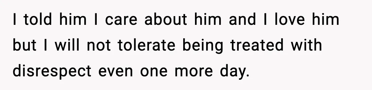 I told him I care about him and I love him but I will not tolerate being treated with disrespect even one more day.