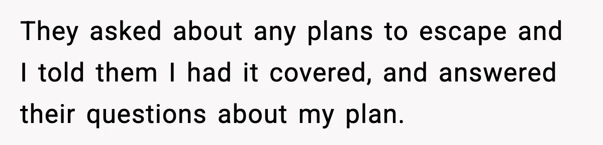 They asked about any plans to escape and I told them I had it covered, and answered their questions about my plan.