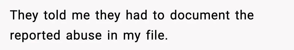 They told me they had to document the reported abuse in my file.
