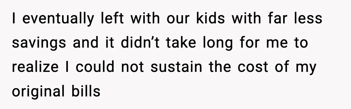 I eventually left with our kids with far less savings and it didn’t take long for me to realize I could not sustain the cost of my original bills