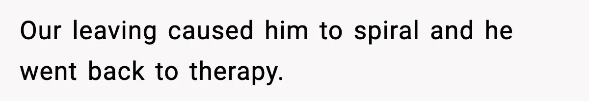 Our leaving caused him to spiral and he went back to therapy.