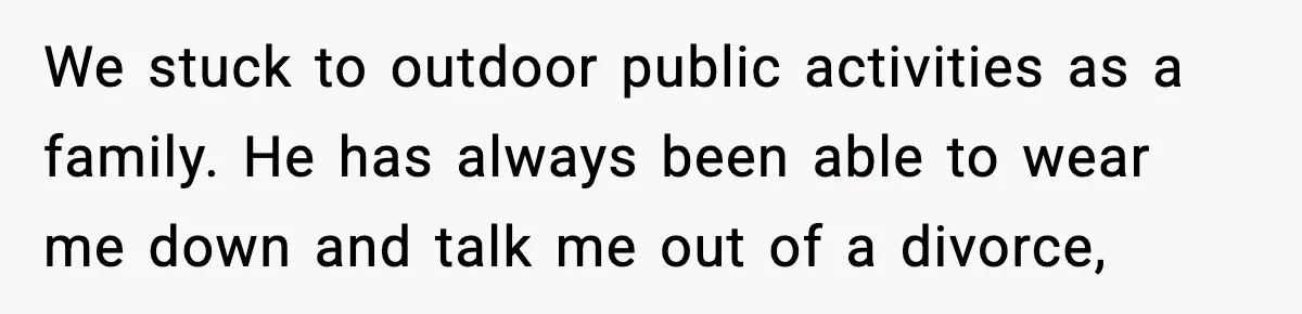 We stuck to outdoor public activities as a family. He has always been able to wear me down and talk me out of a divorce,