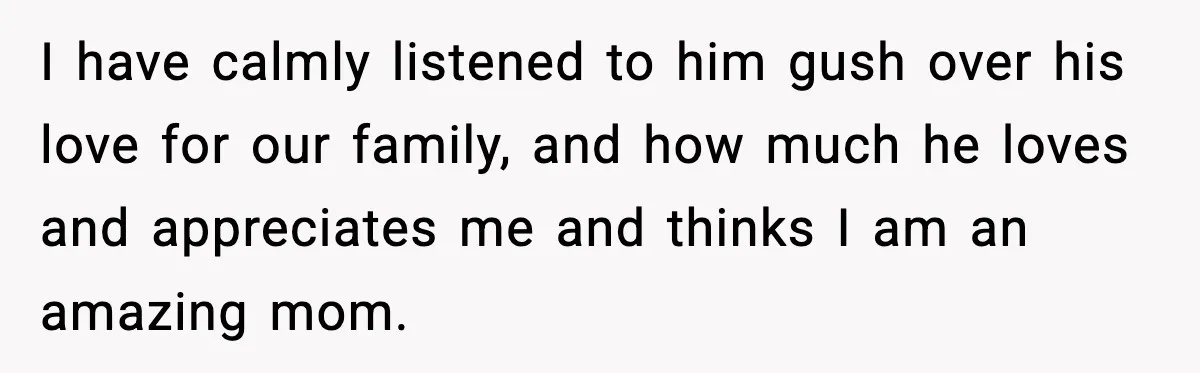I have calmly listened to him gush over his love for our family, and how much he loves and appreciates me and thinks I am an amazing mom.