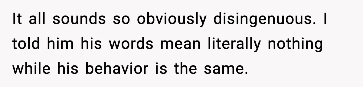 It all sounds so obviously disingenuous. I told him his words mean literally nothing while his behavior is the same.