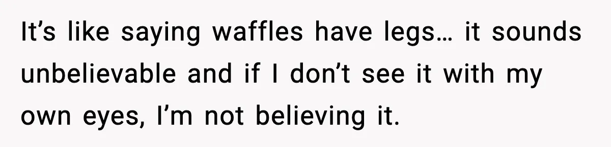 It’s like saying waffles have legs… it sounds unbelievable and if I don’t see it with my own eyes, I’m not believing it.