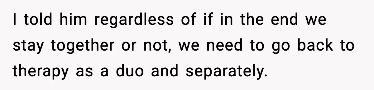 I told him regardless of if in the end we stay together or not, we need to go back to therapy as a duo and separately.