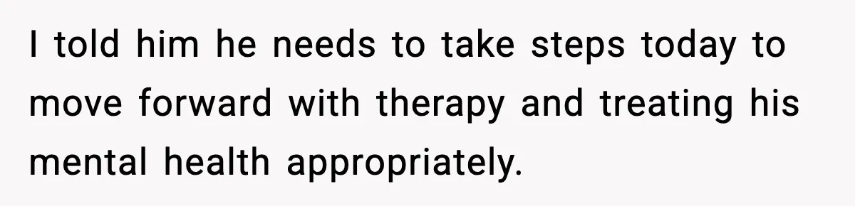 I told him he needs to take steps today to move forward with therapy and treating his mental health appropriately.