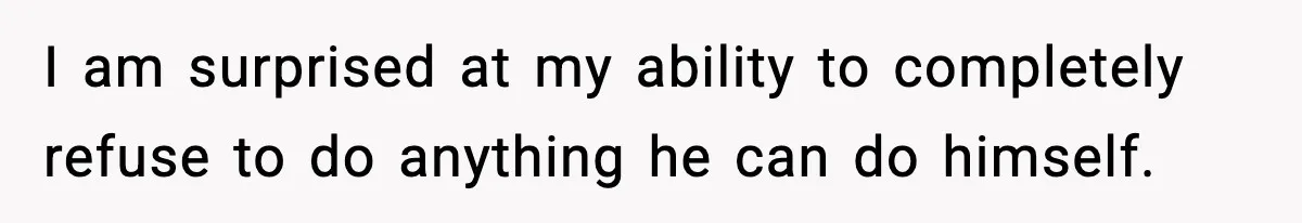 I am surprised at my ability to completely refuse to do anything he can do himself.