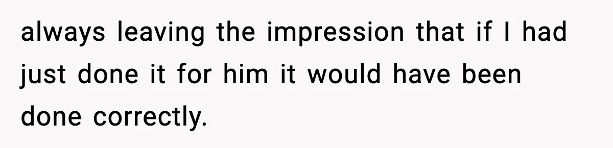 always leaving the impression that if I had just done it for him it would have been done correctly.