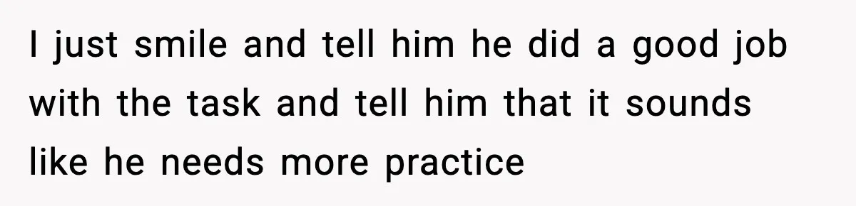I just smile and tell him he did a good job with the task and tell him that it sounds like he needs more practice