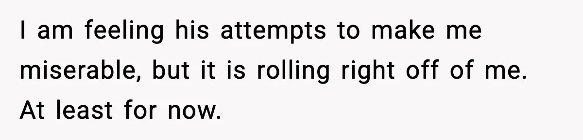 I am feeling his attempts to make me miserable, but it is rolling right off of me. At least for now.