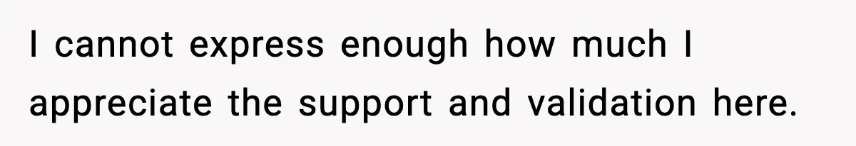 I cannot express enough how much I appreciate the support and validation here.