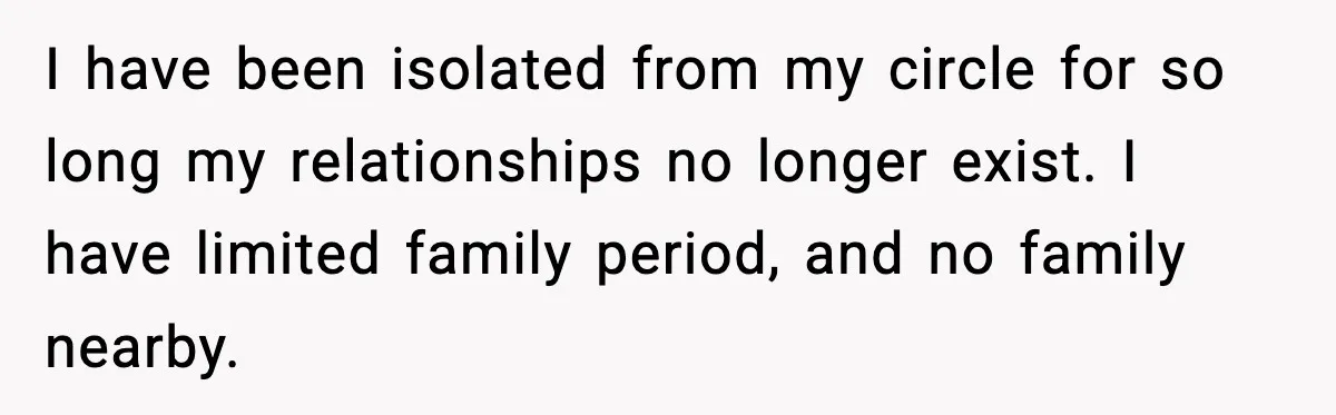 I have been isolated from my circle for so long my relationships no longer exist. I have limited family period, and no family nearby.