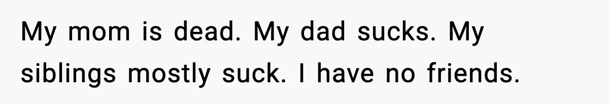 My mom is dead. My dad sucks. My siblings mostly suck. I have no friends.