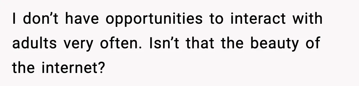 I don’t have opportunities to interact with adults very often. Isn’t that the beauty of the internet?