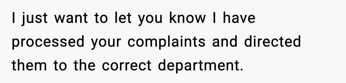 I just want to let you know I have processed your complaints and directed them to the correct department.