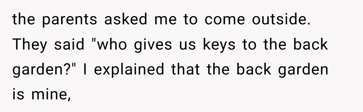 the parents asked me to come outside. They said "who gives us keys to the back garden?" I explained that the back garden is mine,