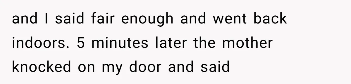 and I said fair enough and went back indoors. 5 minutes later the mother knocked on my door and said