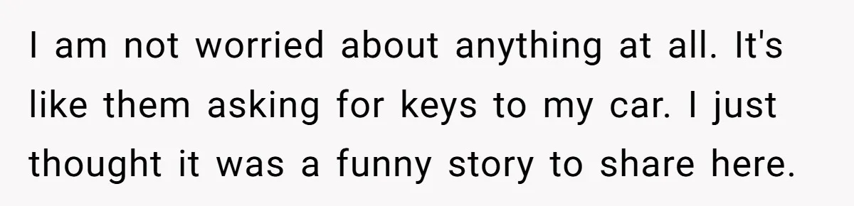 I am not worried about anything at all. It's like them asking for keys to my car. I just thought it was a funny story to share here.