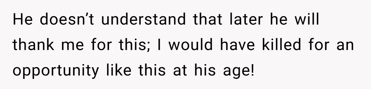 He doesn’t understand that later he will thank me for this; I would have killed for an opportunity like this at his age!