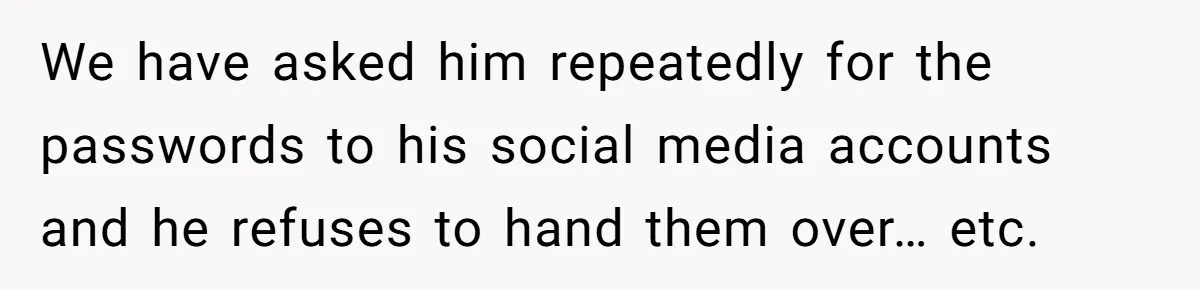We have asked him repeatedly for the passwords to his social media accounts and he refuses to hand them over… etc.