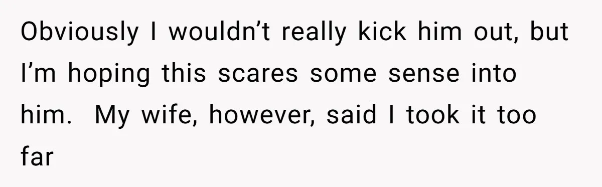 Obviously I wouldn’t really kick him out, but I’m hoping this scares some sense into him.  My wife, however, said I took it too far