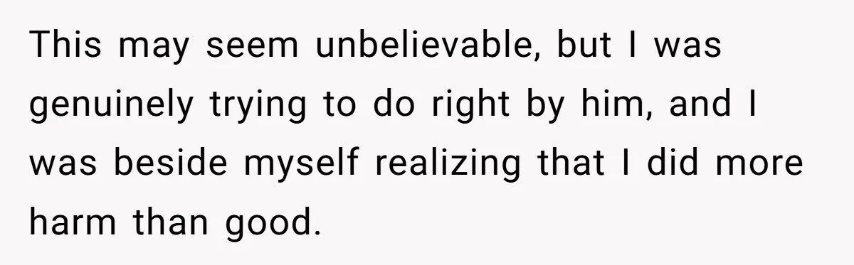 This may seem unbelievable, but I was genuinely trying to do right by him, and I was beside myself realizing that I did more harm than good.