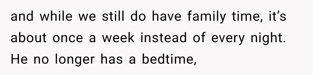 and while we still do have family time, it’s about once a week instead of every night. He no longer has a bedtime,